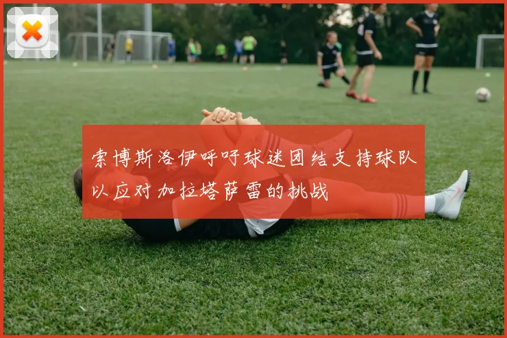 索博斯洛伊呼吁球迷团结支持球队以应对加拉塔萨雷的挑战