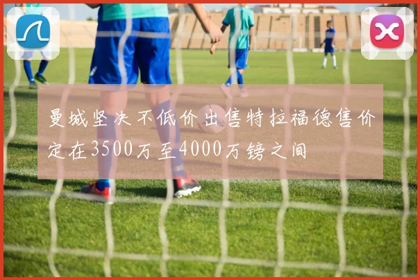 曼城坚决不低价出售特拉福德售价定在3500万至4000万镑之间