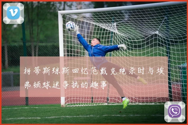 柯蒂斯琼斯回忆范戴克绝杀时与埃弗顿球迷争执的趣事