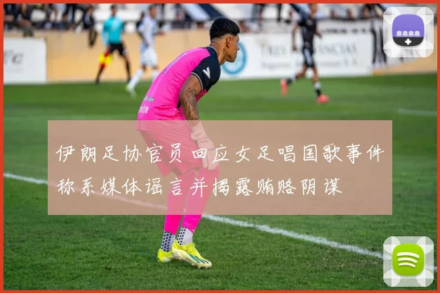 伊朗足协官员回应女足唱国歌事件称系媒体谣言并揭露贿赂阴谋