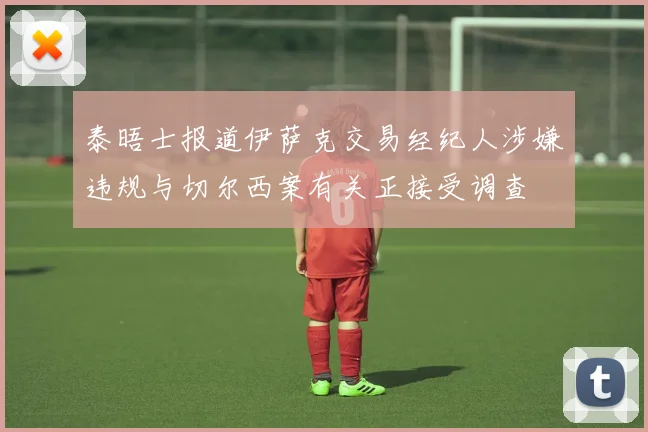 泰晤士报道伊萨克交易经纪人涉嫌违规与切尔西案有关正接受调查