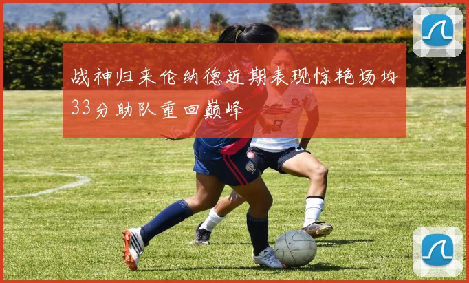 战神归来伦纳德近期表现惊艳场均33分助队重回巅峰