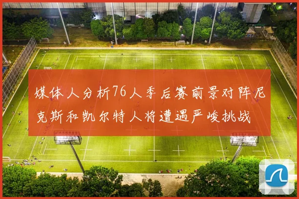 媒体人分析76人季后赛前景对阵尼克斯和凯尔特人将遭遇严峻挑战