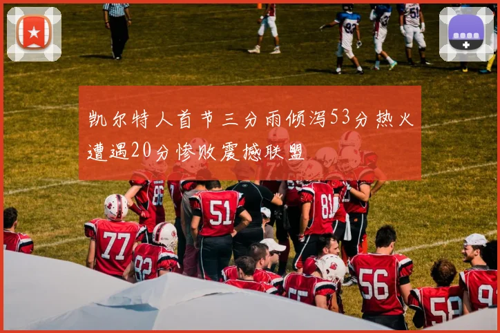 凯尔特人首节三分雨倾泻53分热火遭遇20分惨败震撼联盟
