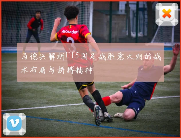 马德兴解析U15国足战胜意大利的战术布局与拼搏精神