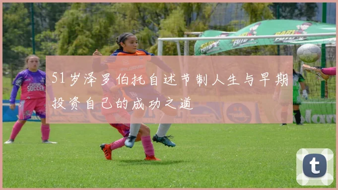 51岁泽罗伯托自述节制人生与早期投资自己的成功之道