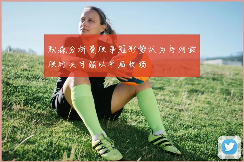默森分析曼联争冠形势认为与利兹联对决可能以平局收场