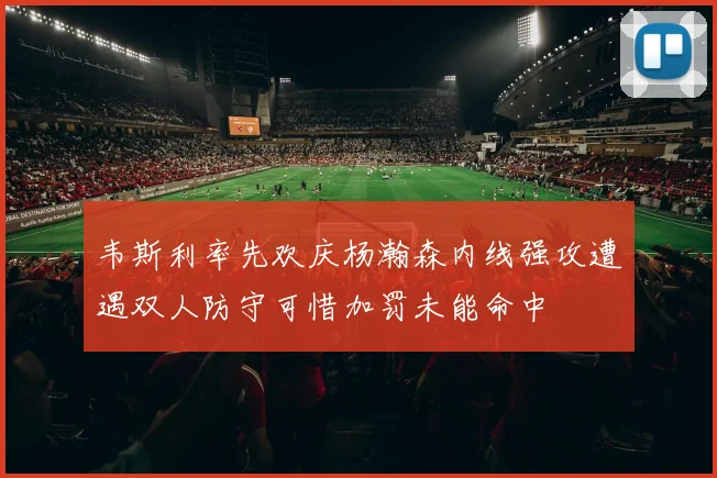 韦斯利率先欢庆杨瀚森内线强攻遭遇双人防守可惜加罚未能命中