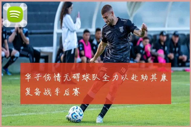 华子伤情无碍球队全力以赴助其康复备战季后赛