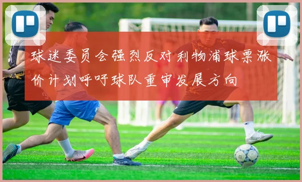 球迷委员会强烈反对利物浦球票涨价计划呼吁球队重审发展方向