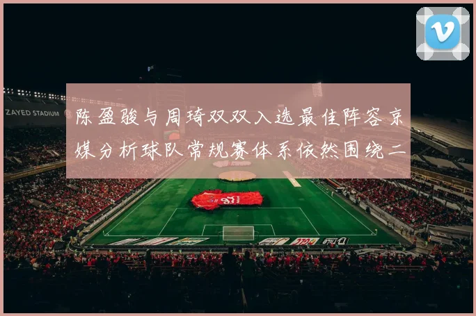 陈盈骏与周琦双双入选最佳阵容京媒分析球队常规赛体系依然围绕二人运转